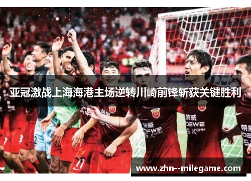 亚冠激战上海海港主场逆转川崎前锋斩获关键胜利