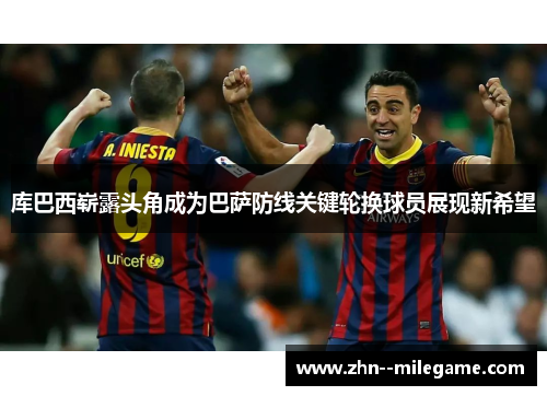 库巴西崭露头角成为巴萨防线关键轮换球员展现新希望