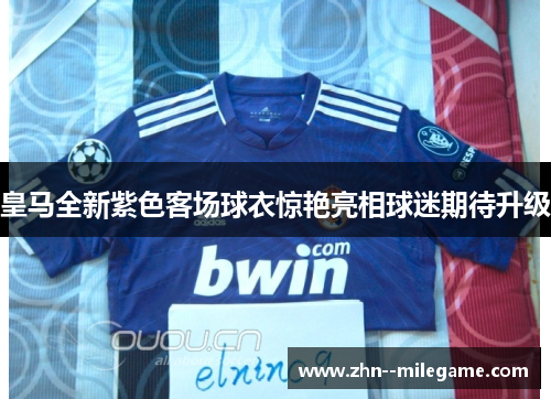 皇马全新紫色客场球衣惊艳亮相球迷期待升级