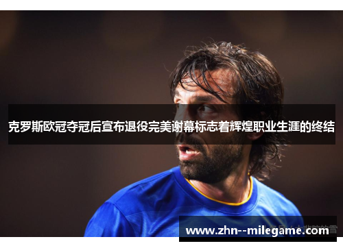 克罗斯欧冠夺冠后宣布退役完美谢幕标志着辉煌职业生涯的终结